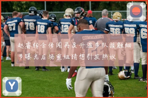 赵睿转会传闻再度升温多队接触细节曝光后场重组猜想引发热议