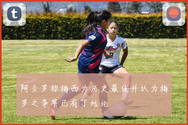阿圭罗称梅西为历史最佳并认为梅罗之争早已有了结论