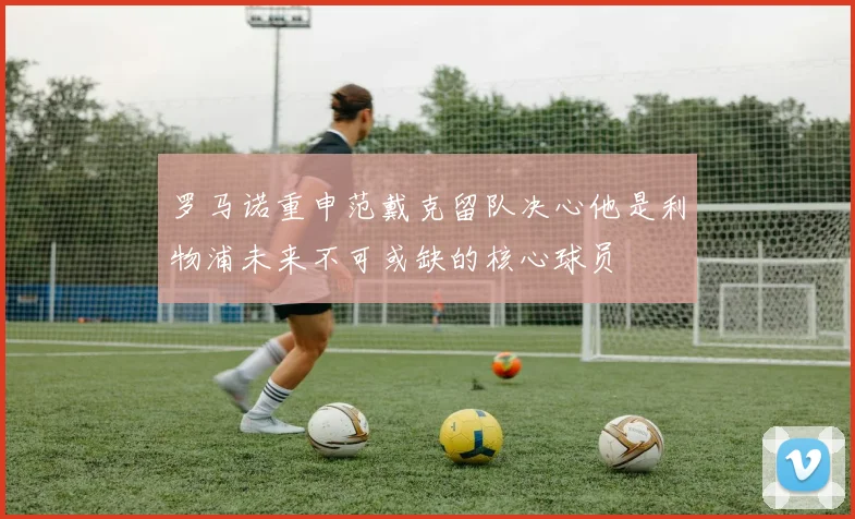 罗马诺重申范戴克留队决心他是利物浦未来不可或缺的核心球员