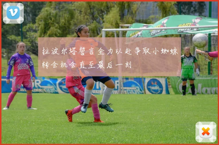 拉波尔塔誓言全力以赴争取小蜘蛛转会机会直至最后一刻