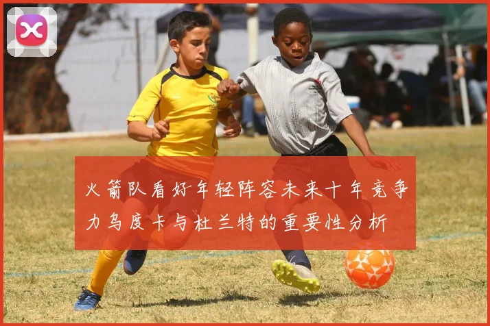 火箭队看好年轻阵容未来十年竞争力乌度卡与杜兰特的重要性分析