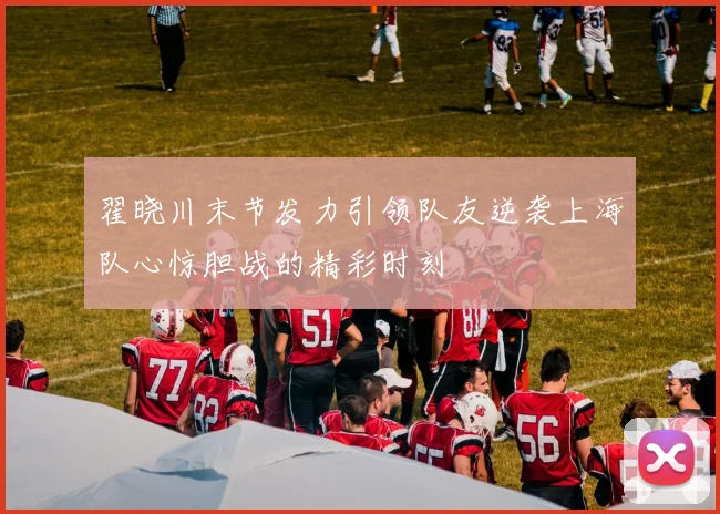 翟晓川末节发力引领队友逆袭上海队心惊胆战的精彩时刻