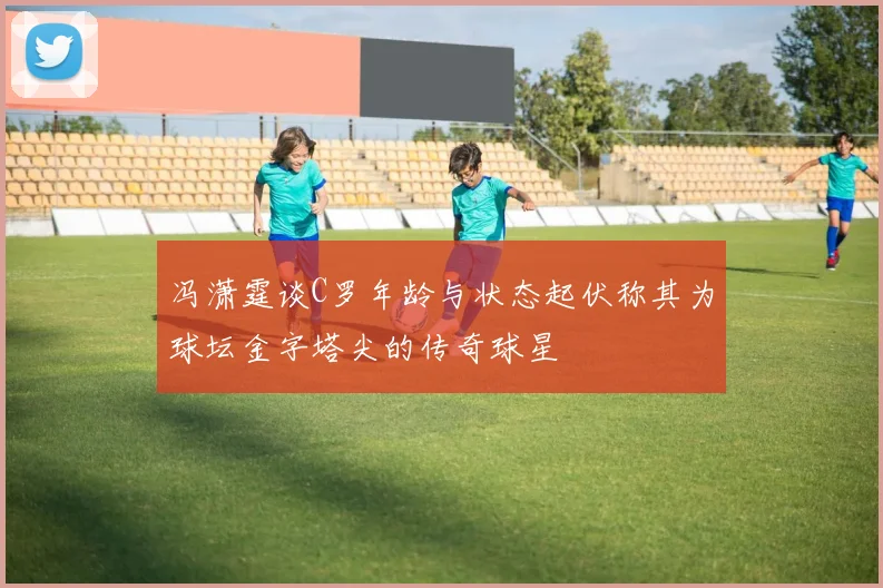 冯潇霆谈C罗年龄与状态起伏称其为球坛金字塔尖的传奇球星