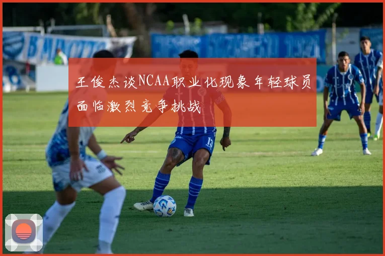 王俊杰谈NCAA职业化现象年轻球员面临激烈竞争挑战
