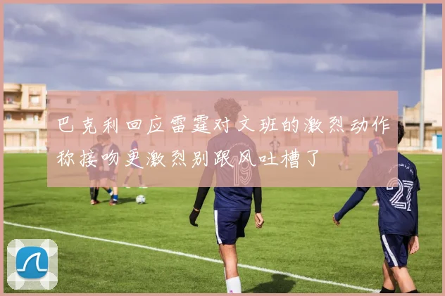 巴克利回应雷霆对文班的激烈动作称接吻更激烈别跟风吐槽了