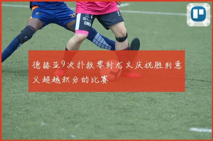 德赫亚9次扑救零封尤文庆祝胜利意义超越积分的比赛