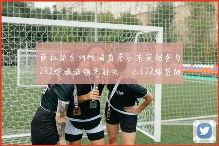 萨拉赫自利物浦首秀以来英超参与282球遥遥领先孙兴慜以172球紧随其后
