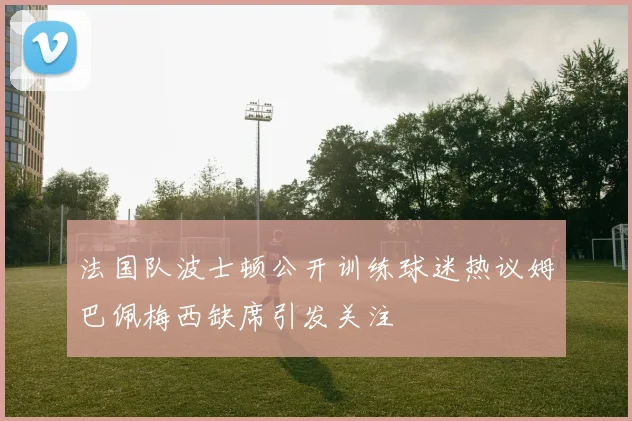 法国队波士顿公开训练球迷热议姆巴佩梅西缺席引发关注