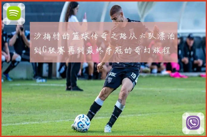 沙梅特的篮球传奇之路从六队漂泊到G联赛再到最终夺冠的奇幻旅程