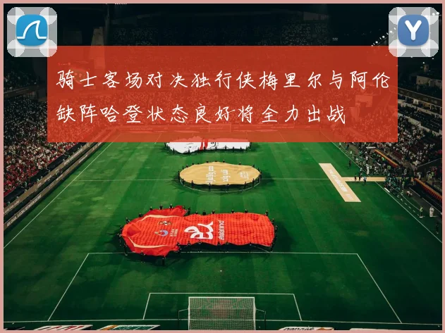 骑士客场对决独行侠梅里尔与阿伦缺阵哈登状态良好将全力出战