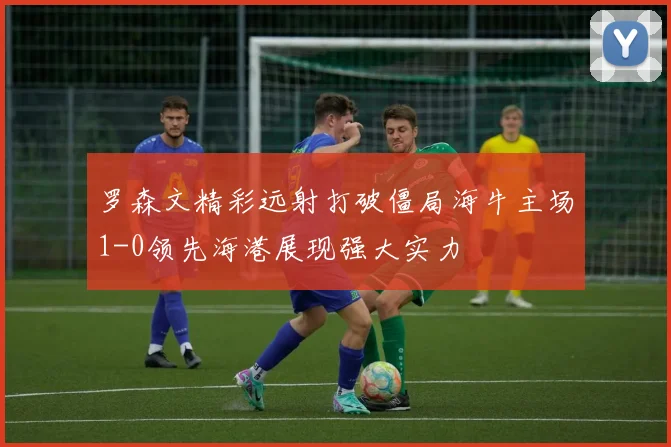 罗森文精彩远射打破僵局海牛主场1-0领先海港展现强大实力