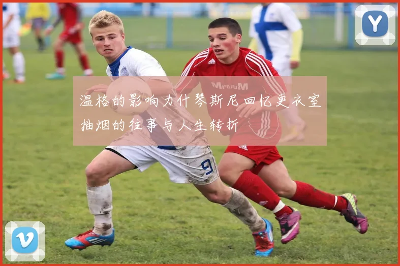 温格的影响力什琴斯尼回忆更衣室抽烟的往事与人生转折