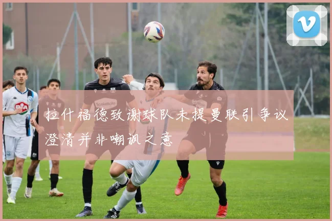 拉什福德致谢球队未提曼联引争议澄清并非嘲讽之意