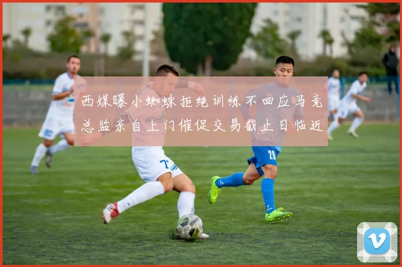 西媒曝小蜘蛛拒绝训练不回应马竞总监亲自上门催促交易截止日临近