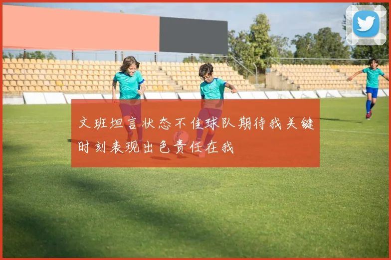 文班坦言状态不佳球队期待我关键时刻表现出色责任在我