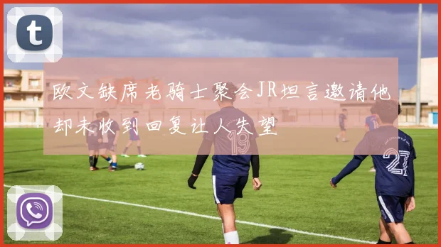 欧文缺席老骑士聚会JR坦言邀请他却未收到回复让人失望