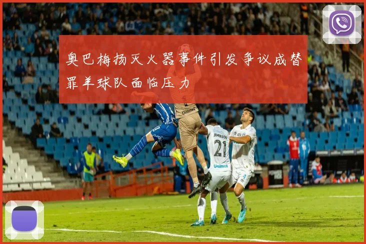 奥巴梅扬灭火器事件引发争议成替罪羊球队面临压力