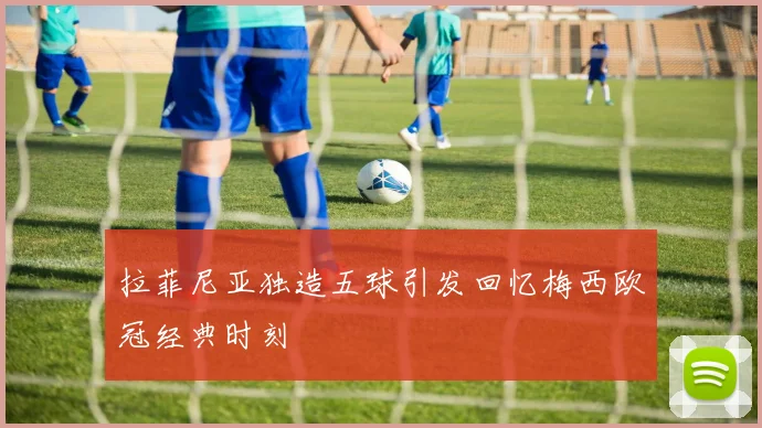拉菲尼亚独造五球引发回忆梅西欧冠经典时刻