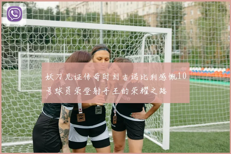 妖刀见证传奇时刻吉诺比利感慨10号球员荣登射手王的荣耀之路