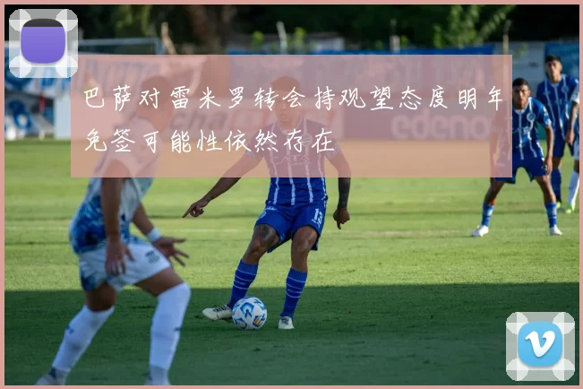 巴萨对雷米罗转会持观望态度明年免签可能性依然存在