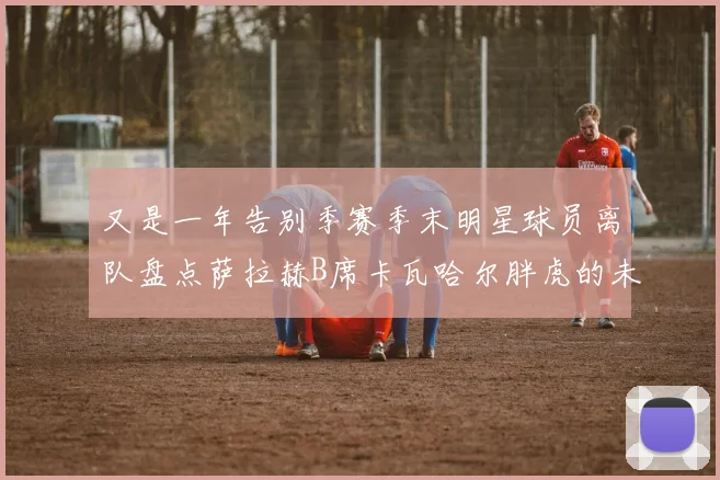 又是一年告别季赛季末明星球员离队盘点萨拉赫B席卡瓦哈尔胖虎的未来去向
