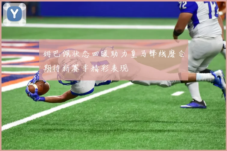 姆巴佩状态回暖助力皇马锋线磨合期待新赛季精彩表现