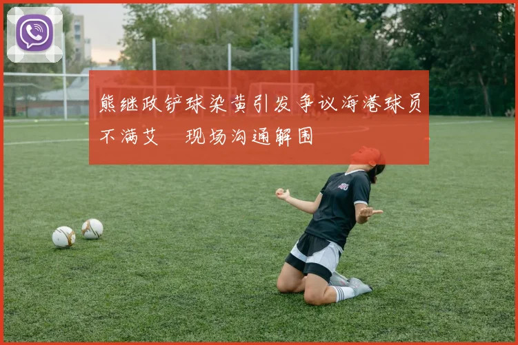 熊继政铲球染黄引发争议海港球员不满艾堃现场沟通解围