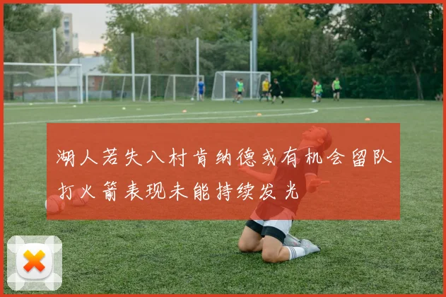 湖人若失八村肯纳德或有机会留队打火箭表现未能持续发光