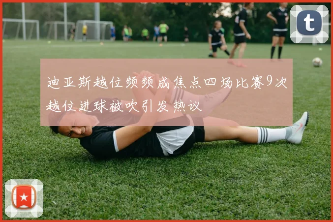 迪亚斯越位频频成焦点四场比赛9次越位进球被吹引发热议