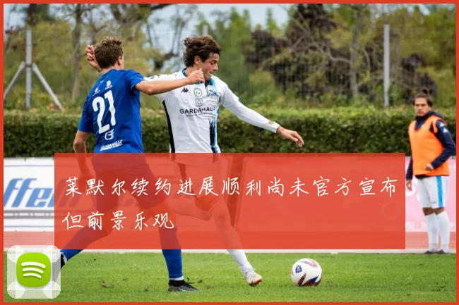 莱默尔续约进展顺利尚未官方宣布但前景乐观