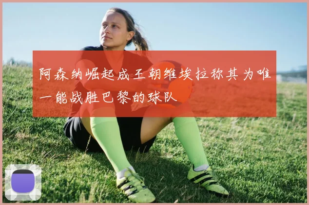 阿森纳崛起成王朝维埃拉称其为唯一能战胜巴黎的球队