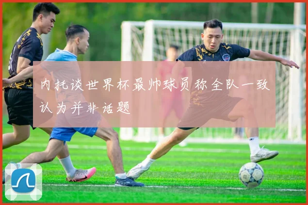 内托谈世界杯最帅球员称全队一致认为并非话题