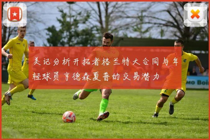 美记分析开拓者格兰特大合同与年轻球员亨德森夏普的交易潜力