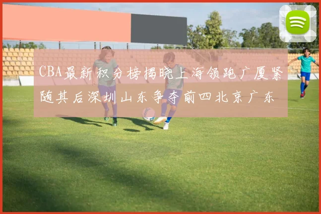 CBA最新积分榜揭晓上海领跑广厦紧随其后深圳山东争夺前四北京广东稳居前列