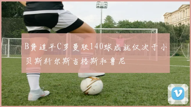 B费追平C罗曼联140球成就仅次于小贝斯科尔斯吉格斯和鲁尼