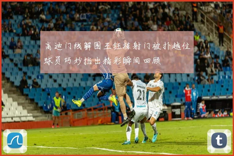 高迪门线解围王钰栋射门被扑越位球员巧妙挡出精彩瞬间回顾