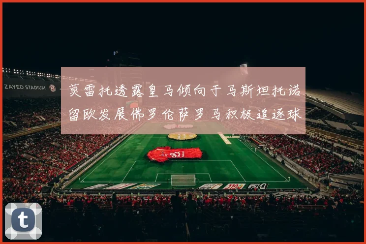 莫雷托透露皇马倾向于马斯坦托诺留欧发展佛罗伦萨罗马积极追逐球员