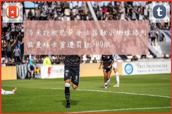 马竞指控巴萨非法接触小蜘蛛格列兹曼转会曾遭罚款300欧