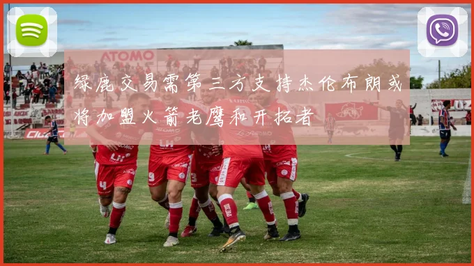 绿鹿交易需第三方支持杰伦布朗或将加盟火箭老鹰和开拓者
