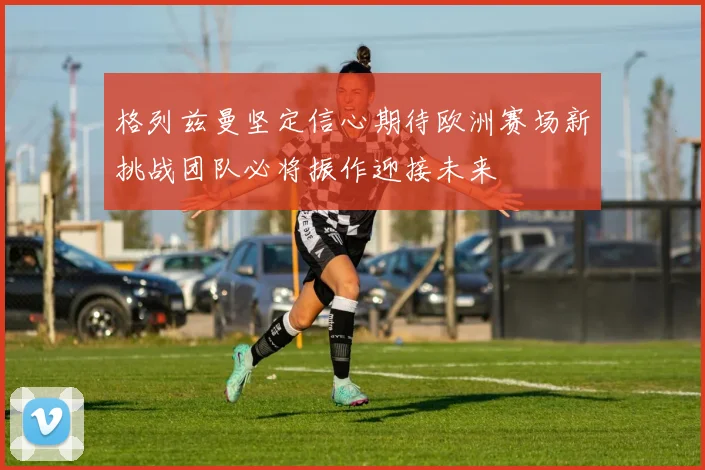 格列兹曼坚定信心期待欧洲赛场新挑战团队必将振作迎接未来