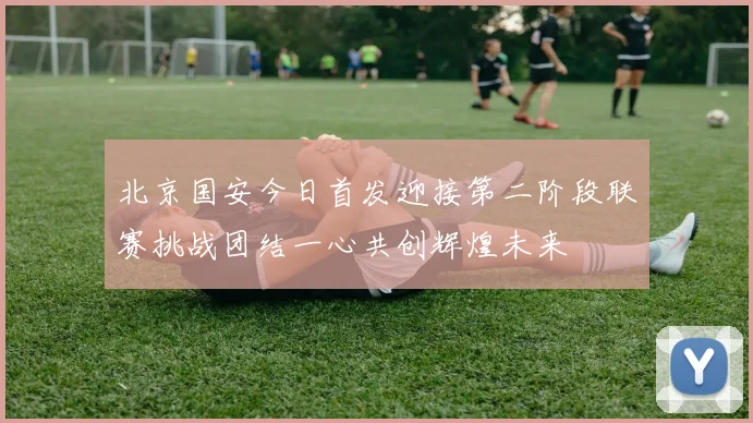 北京国安今日首发迎接第二阶段联赛挑战团结一心共创辉煌未来